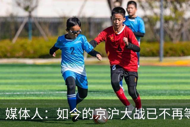 媒体人：如今的京沪大战已不再等同于中国足球最重要的比赛